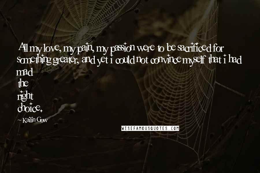 Kailin Gow Quotes: All my love, my pain, my passion were to be sacrificed for something greater, and yet i could not convince myself that i had mad the right choice.