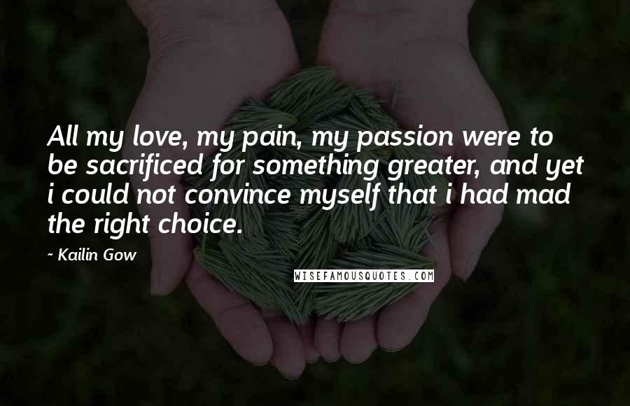 Kailin Gow Quotes: All my love, my pain, my passion were to be sacrificed for something greater, and yet i could not convince myself that i had mad the right choice.