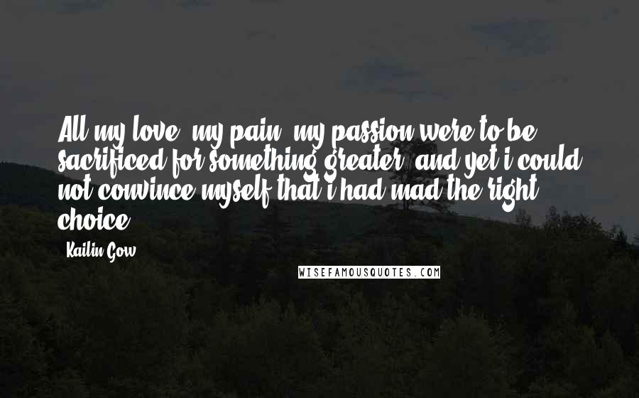 Kailin Gow Quotes: All my love, my pain, my passion were to be sacrificed for something greater, and yet i could not convince myself that i had mad the right choice.