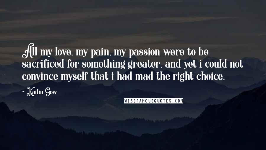 Kailin Gow Quotes: All my love, my pain, my passion were to be sacrificed for something greater, and yet i could not convince myself that i had mad the right choice.