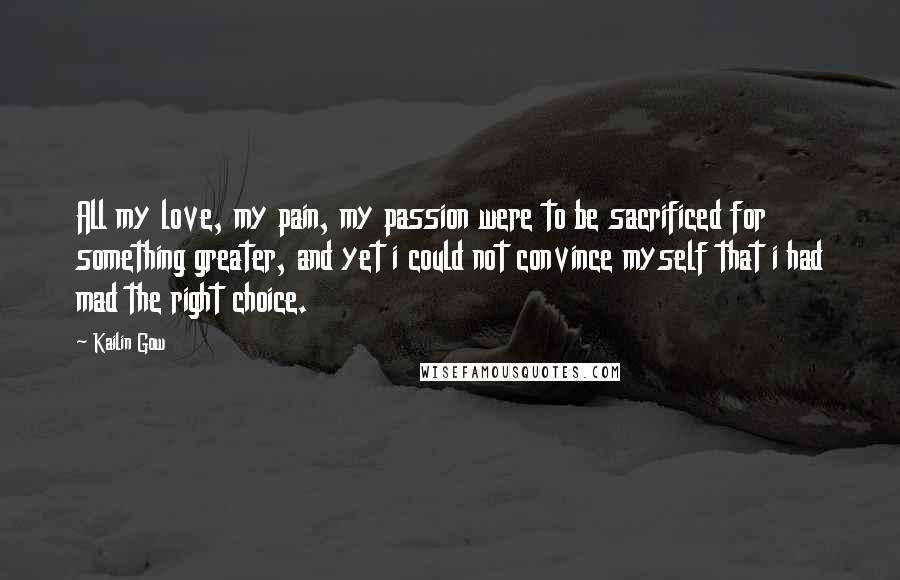 Kailin Gow Quotes: All my love, my pain, my passion were to be sacrificed for something greater, and yet i could not convince myself that i had mad the right choice.