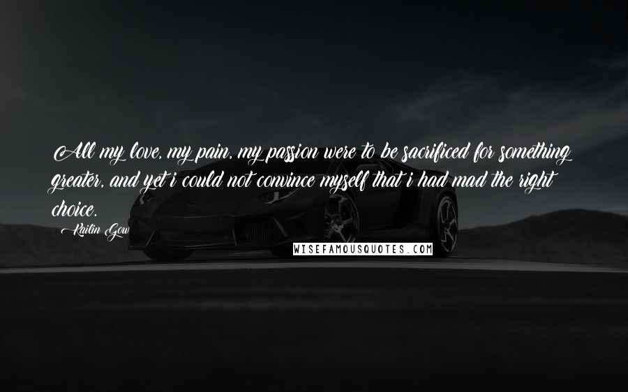 Kailin Gow Quotes: All my love, my pain, my passion were to be sacrificed for something greater, and yet i could not convince myself that i had mad the right choice.