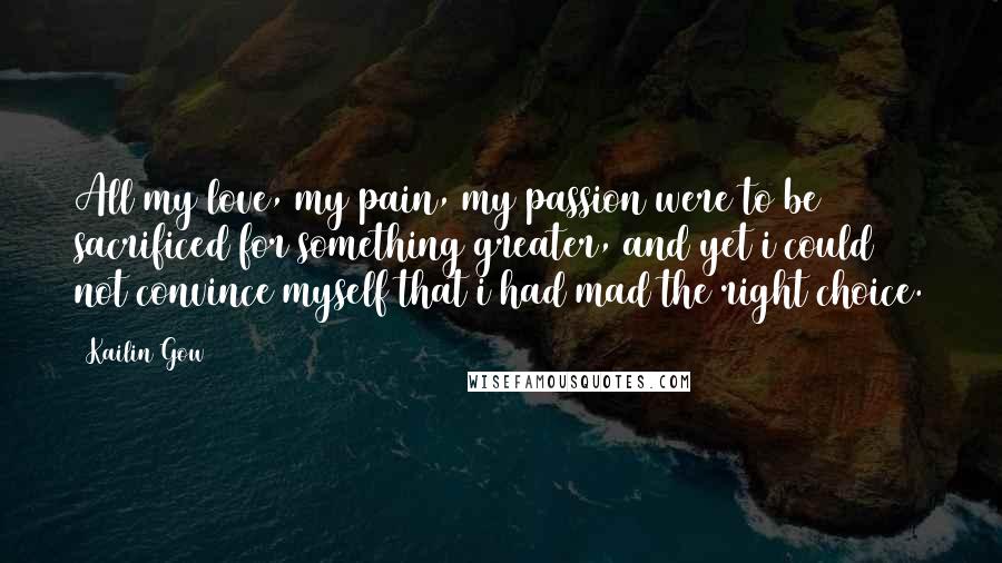 Kailin Gow Quotes: All my love, my pain, my passion were to be sacrificed for something greater, and yet i could not convince myself that i had mad the right choice.