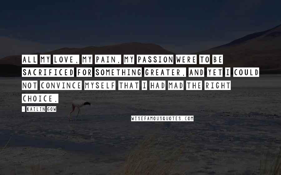 Kailin Gow Quotes: All my love, my pain, my passion were to be sacrificed for something greater, and yet i could not convince myself that i had mad the right choice.