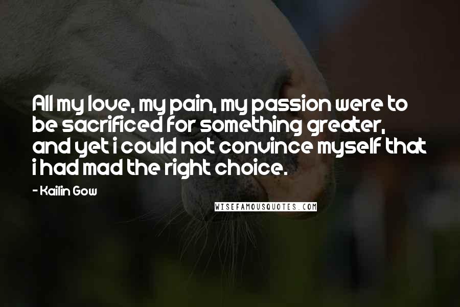 Kailin Gow Quotes: All my love, my pain, my passion were to be sacrificed for something greater, and yet i could not convince myself that i had mad the right choice.