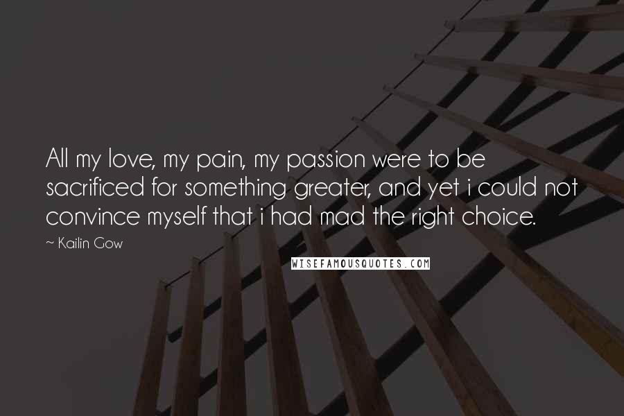Kailin Gow Quotes: All my love, my pain, my passion were to be sacrificed for something greater, and yet i could not convince myself that i had mad the right choice.