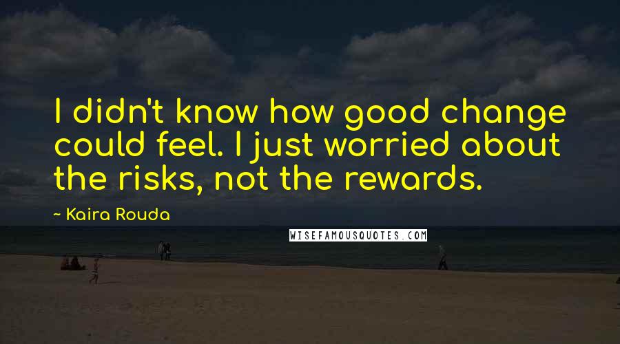 Kaira Rouda Quotes: I didn't know how good change could feel. I just worried about the risks, not the rewards.