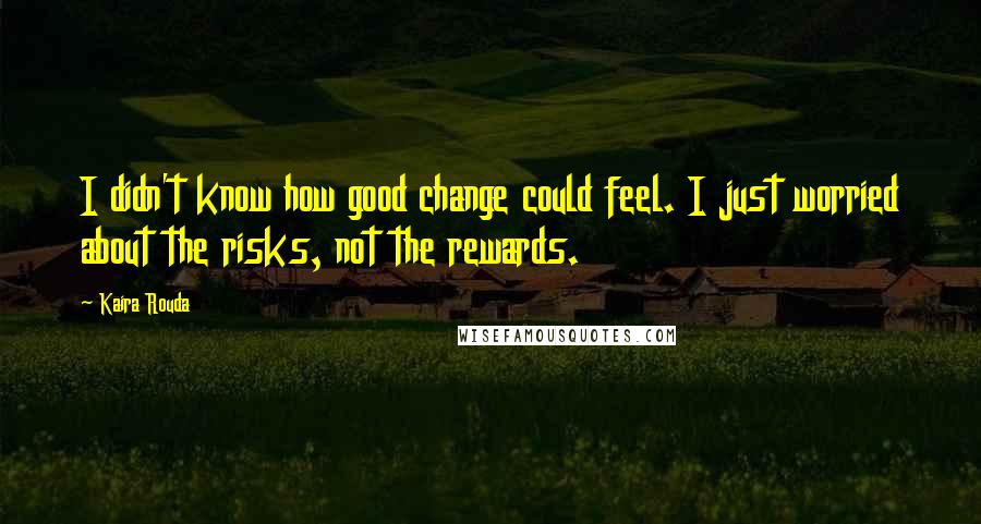 Kaira Rouda Quotes: I didn't know how good change could feel. I just worried about the risks, not the rewards.