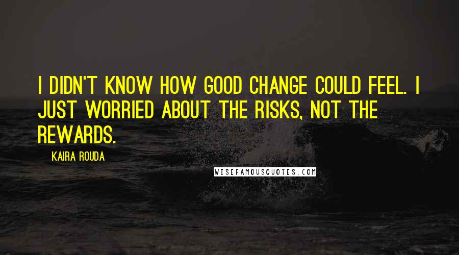 Kaira Rouda Quotes: I didn't know how good change could feel. I just worried about the risks, not the rewards.