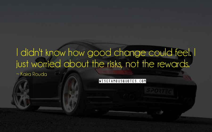 Kaira Rouda Quotes: I didn't know how good change could feel. I just worried about the risks, not the rewards.