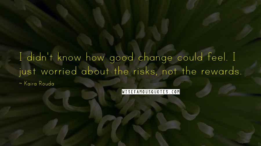 Kaira Rouda Quotes: I didn't know how good change could feel. I just worried about the risks, not the rewards.