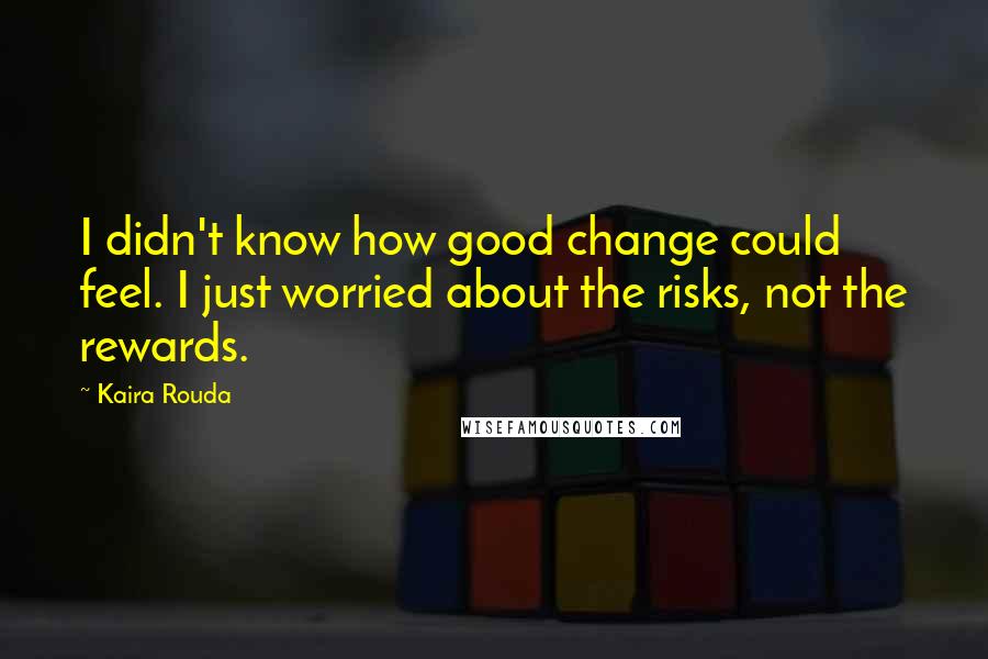 Kaira Rouda Quotes: I didn't know how good change could feel. I just worried about the risks, not the rewards.