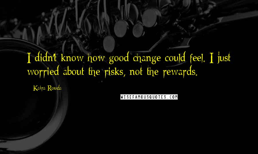 Kaira Rouda Quotes: I didn't know how good change could feel. I just worried about the risks, not the rewards.