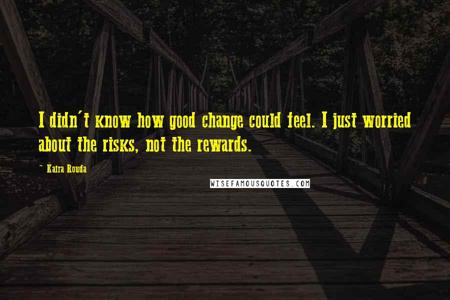 Kaira Rouda Quotes: I didn't know how good change could feel. I just worried about the risks, not the rewards.