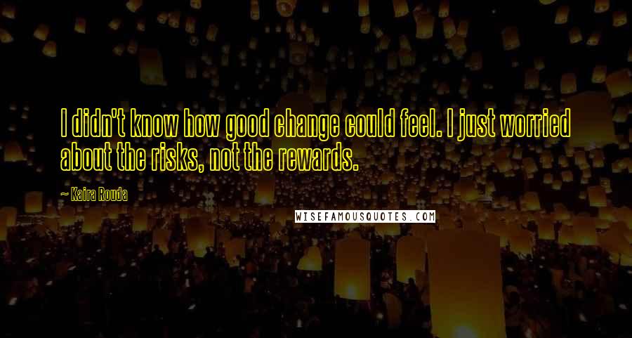 Kaira Rouda Quotes: I didn't know how good change could feel. I just worried about the risks, not the rewards.