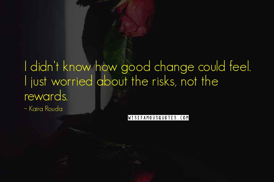 Kaira Rouda Quotes: I didn't know how good change could feel. I just worried about the risks, not the rewards.
