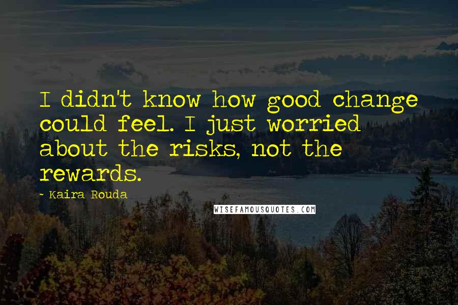 Kaira Rouda Quotes: I didn't know how good change could feel. I just worried about the risks, not the rewards.