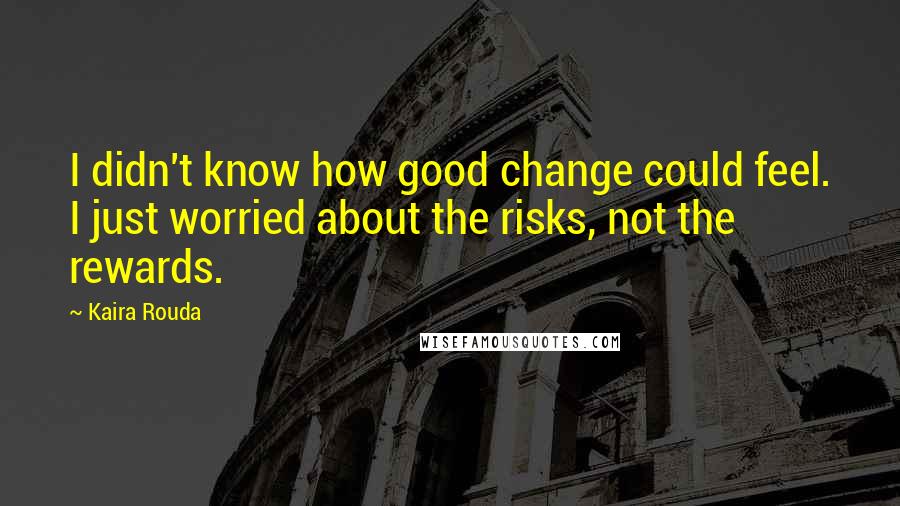 Kaira Rouda Quotes: I didn't know how good change could feel. I just worried about the risks, not the rewards.