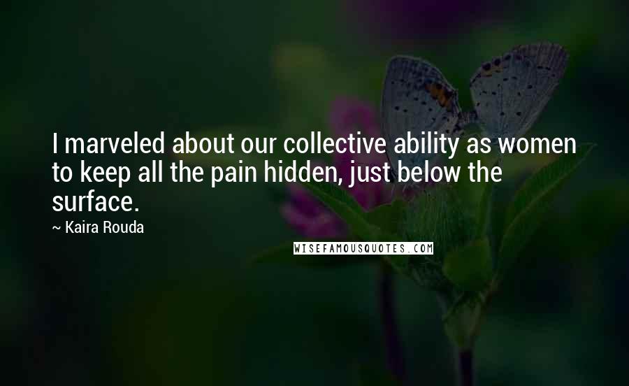 Kaira Rouda Quotes: I marveled about our collective ability as women to keep all the pain hidden, just below the surface.