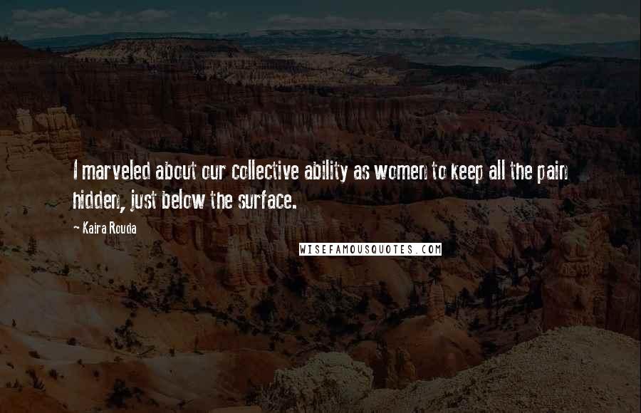 Kaira Rouda Quotes: I marveled about our collective ability as women to keep all the pain hidden, just below the surface.