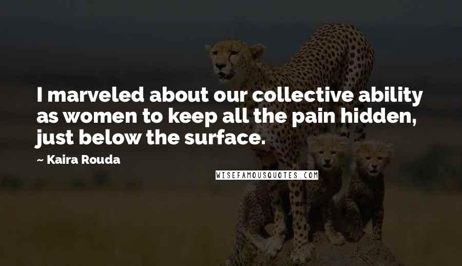 Kaira Rouda Quotes: I marveled about our collective ability as women to keep all the pain hidden, just below the surface.