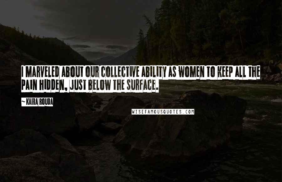 Kaira Rouda Quotes: I marveled about our collective ability as women to keep all the pain hidden, just below the surface.