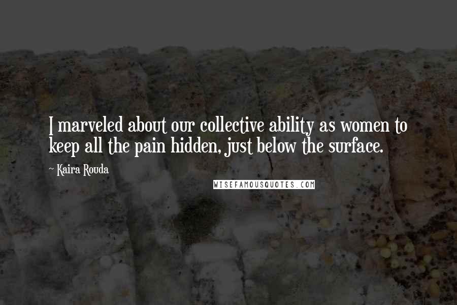 Kaira Rouda Quotes: I marveled about our collective ability as women to keep all the pain hidden, just below the surface.