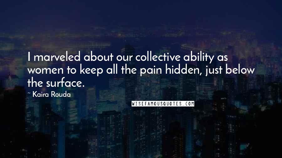 Kaira Rouda Quotes: I marveled about our collective ability as women to keep all the pain hidden, just below the surface.