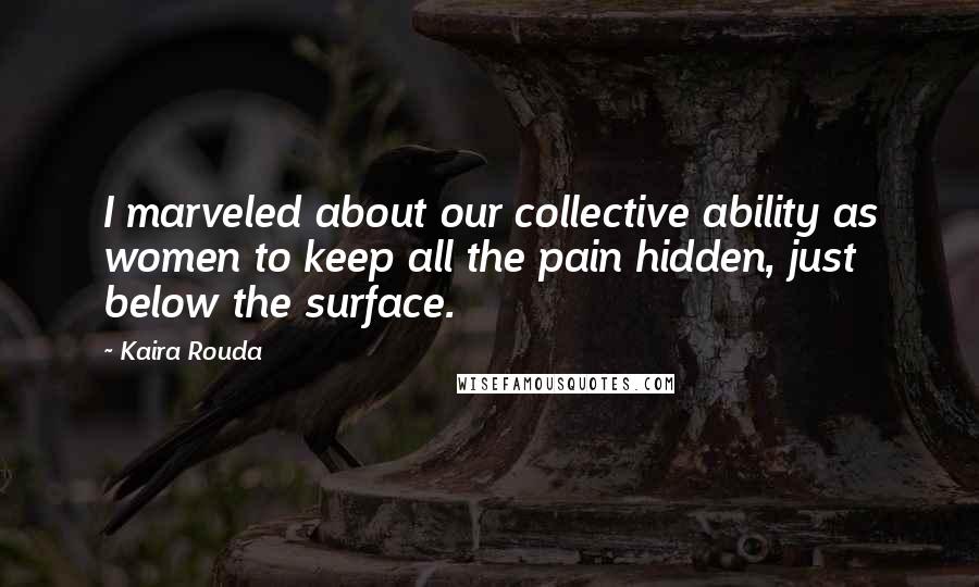 Kaira Rouda Quotes: I marveled about our collective ability as women to keep all the pain hidden, just below the surface.