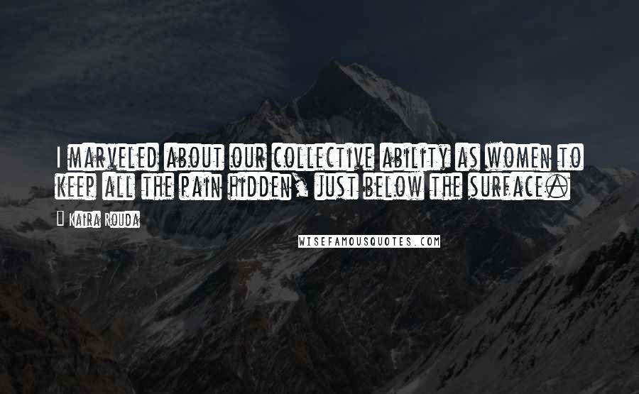 Kaira Rouda Quotes: I marveled about our collective ability as women to keep all the pain hidden, just below the surface.