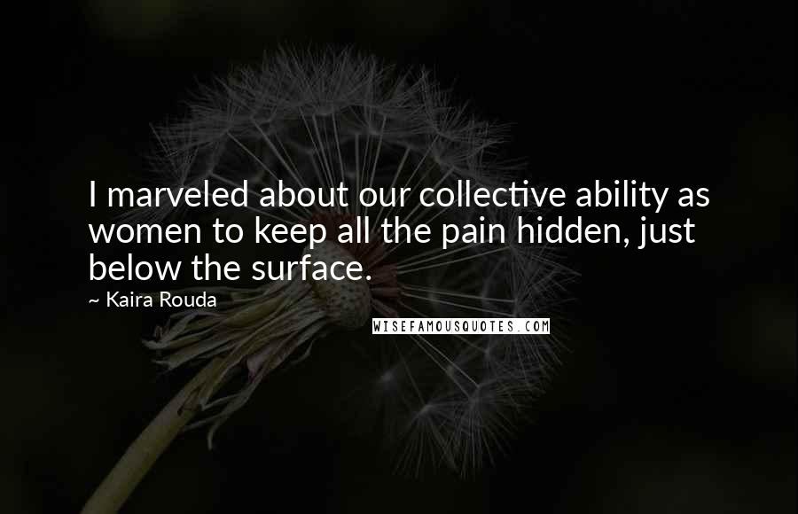 Kaira Rouda Quotes: I marveled about our collective ability as women to keep all the pain hidden, just below the surface.