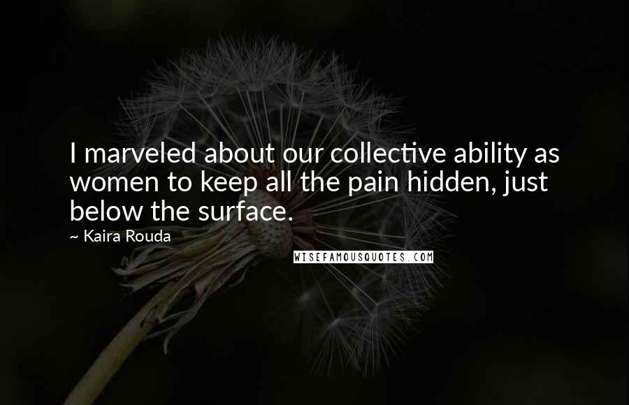 Kaira Rouda Quotes: I marveled about our collective ability as women to keep all the pain hidden, just below the surface.