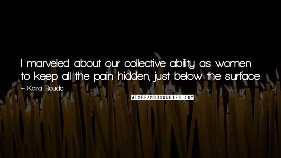 Kaira Rouda Quotes: I marveled about our collective ability as women to keep all the pain hidden, just below the surface.