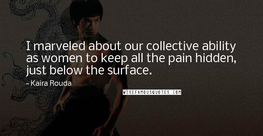 Kaira Rouda Quotes: I marveled about our collective ability as women to keep all the pain hidden, just below the surface.