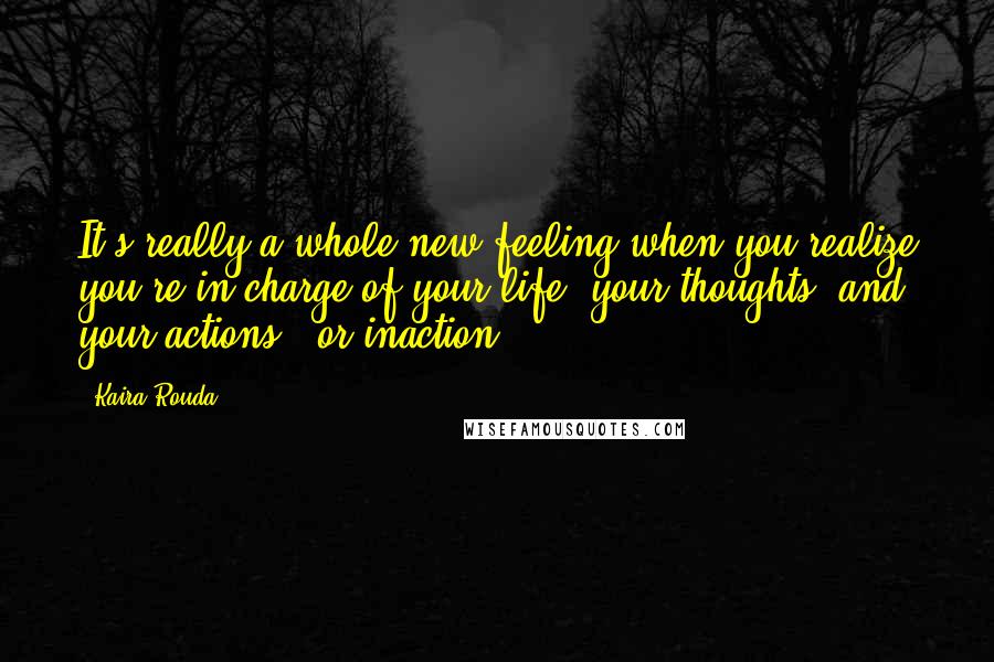 Kaira Rouda Quotes: It's really a whole new feeling when you realize you're in charge of your life, your thoughts, and your actions - or inaction.
