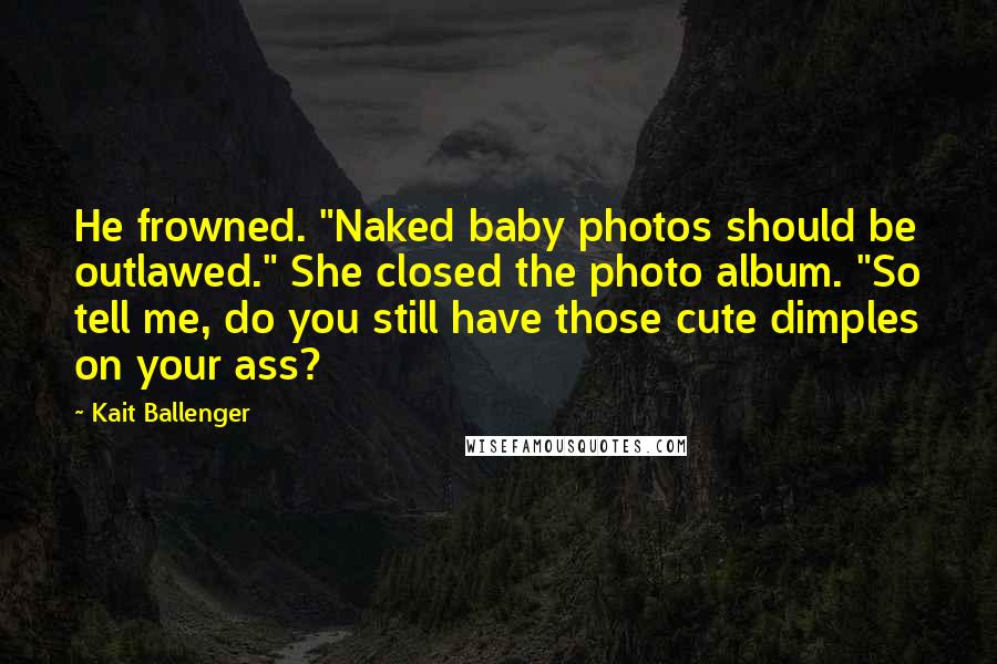Kait Ballenger Quotes: He frowned. "Naked baby photos should be outlawed." She closed the photo album. "So tell me, do you still have those cute dimples on your ass?