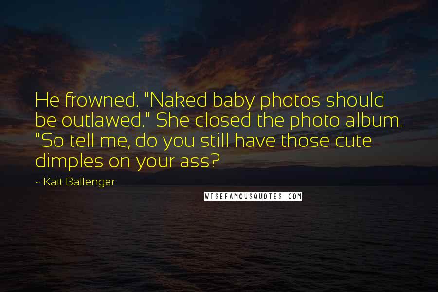 Kait Ballenger Quotes: He frowned. "Naked baby photos should be outlawed." She closed the photo album. "So tell me, do you still have those cute dimples on your ass?