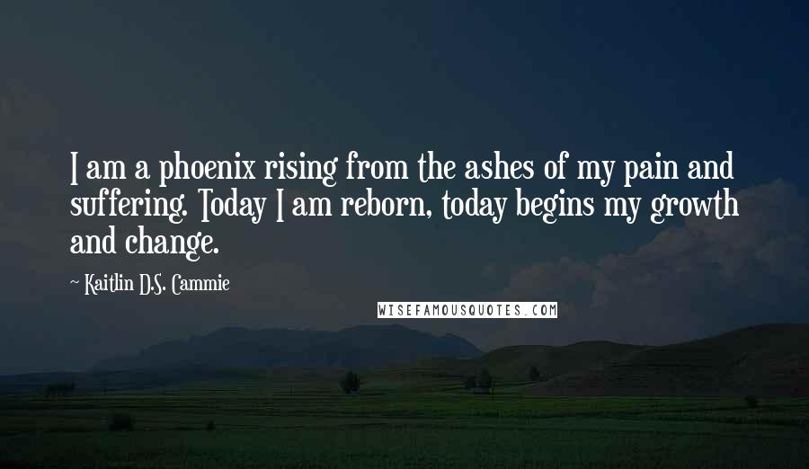 Kaitlin D.S. Cammie Quotes: I am a phoenix rising from the ashes of my pain and suffering. Today I am reborn, today begins my growth and change.