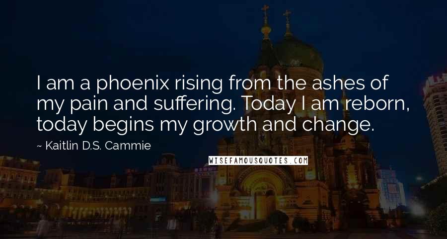 Kaitlin D.S. Cammie Quotes: I am a phoenix rising from the ashes of my pain and suffering. Today I am reborn, today begins my growth and change.