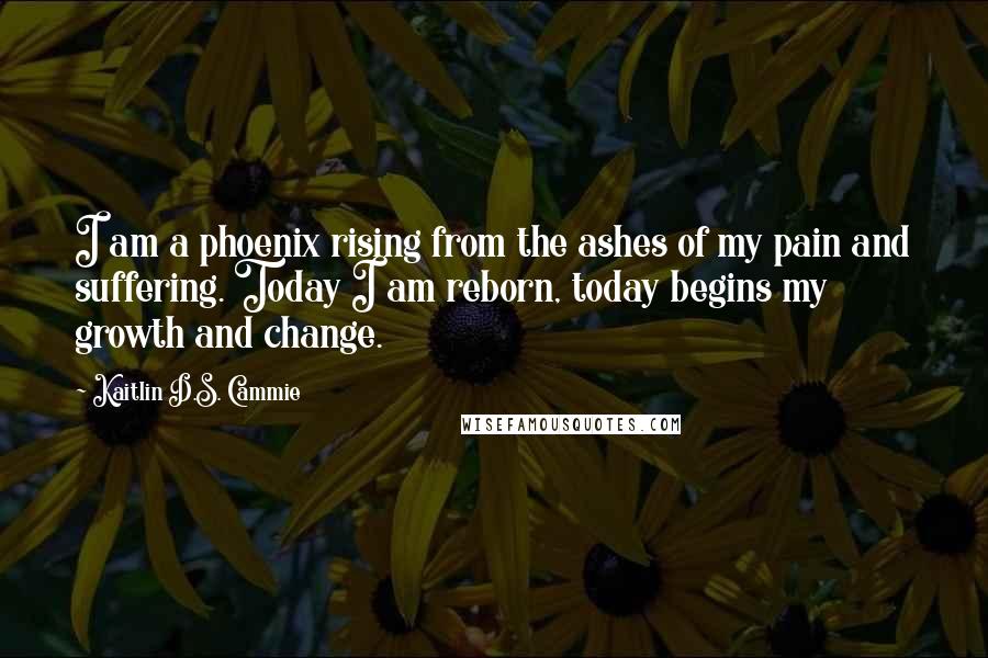 Kaitlin D.S. Cammie Quotes: I am a phoenix rising from the ashes of my pain and suffering. Today I am reborn, today begins my growth and change.