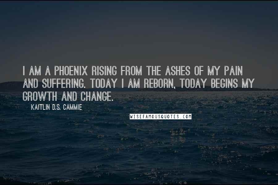 Kaitlin D.S. Cammie Quotes: I am a phoenix rising from the ashes of my pain and suffering. Today I am reborn, today begins my growth and change.