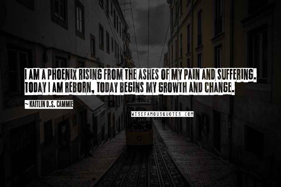 Kaitlin D.S. Cammie Quotes: I am a phoenix rising from the ashes of my pain and suffering. Today I am reborn, today begins my growth and change.