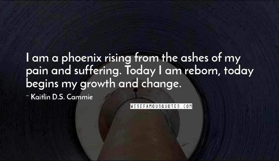 Kaitlin D.S. Cammie Quotes: I am a phoenix rising from the ashes of my pain and suffering. Today I am reborn, today begins my growth and change.