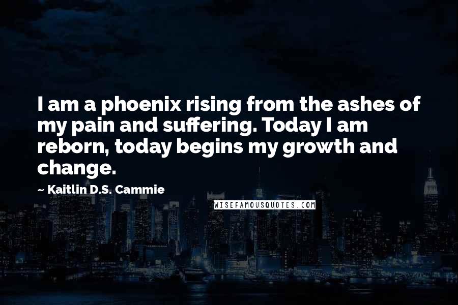 Kaitlin D.S. Cammie Quotes: I am a phoenix rising from the ashes of my pain and suffering. Today I am reborn, today begins my growth and change.