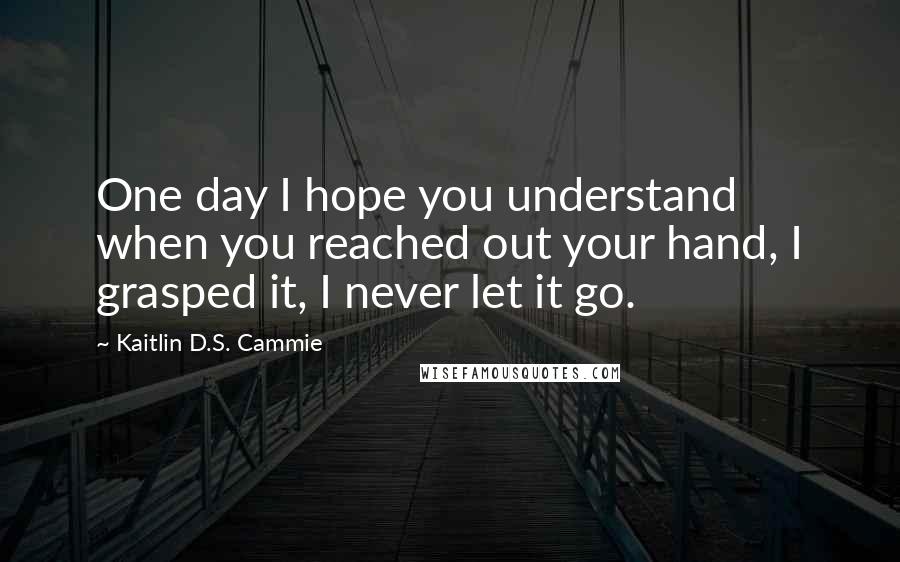 Kaitlin D.S. Cammie Quotes: One day I hope you understand when you reached out your hand, I grasped it, I never let it go.