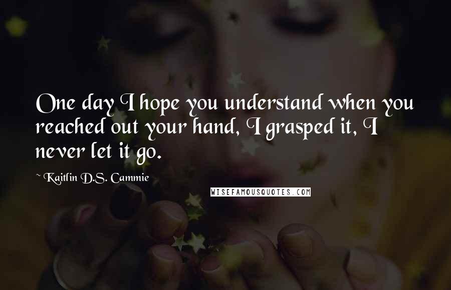 Kaitlin D.S. Cammie Quotes: One day I hope you understand when you reached out your hand, I grasped it, I never let it go.