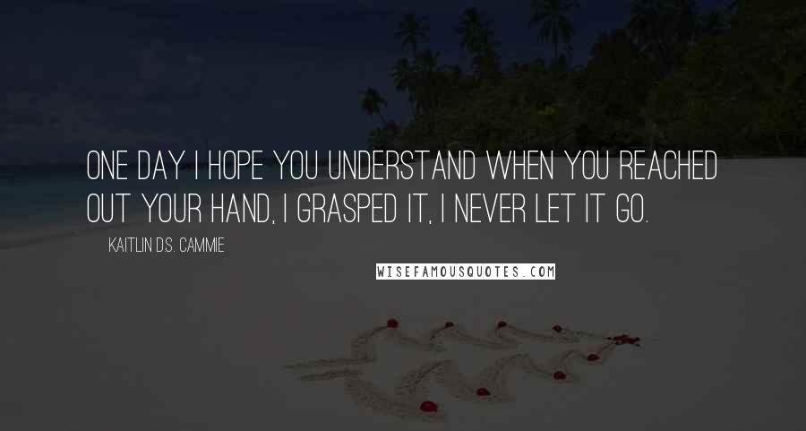 Kaitlin D.S. Cammie Quotes: One day I hope you understand when you reached out your hand, I grasped it, I never let it go.