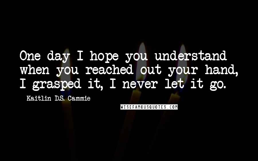 Kaitlin D.S. Cammie Quotes: One day I hope you understand when you reached out your hand, I grasped it, I never let it go.