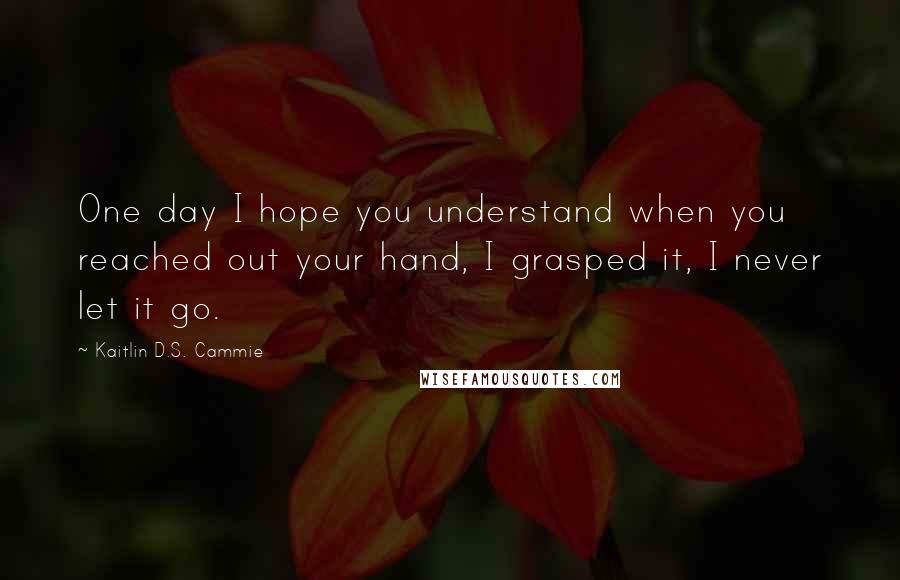 Kaitlin D.S. Cammie Quotes: One day I hope you understand when you reached out your hand, I grasped it, I never let it go.