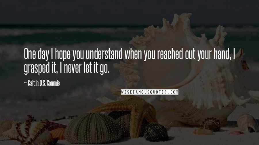 Kaitlin D.S. Cammie Quotes: One day I hope you understand when you reached out your hand, I grasped it, I never let it go.